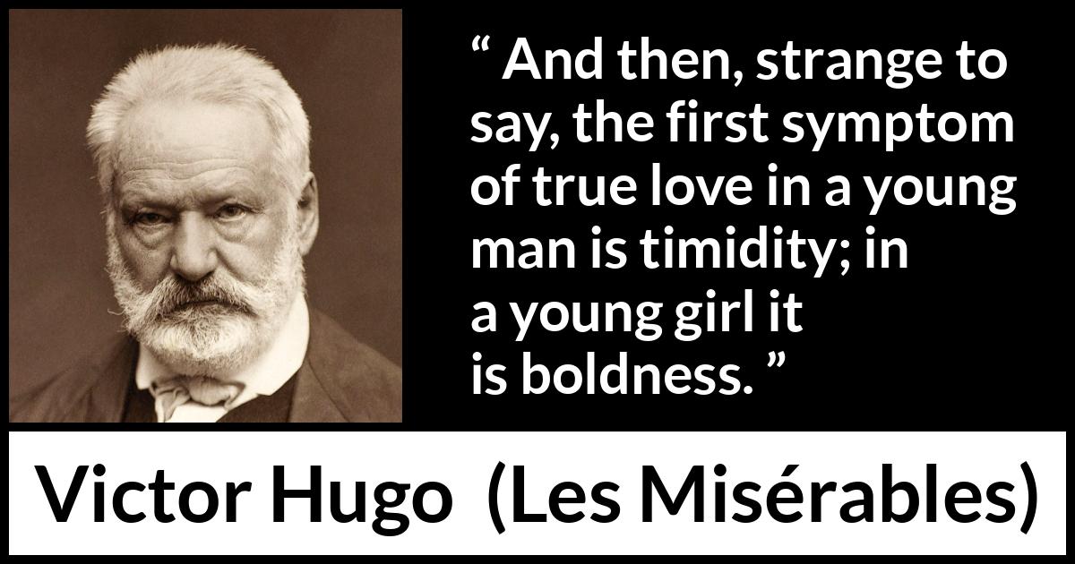 Victor Hugo quote about love from Les Misérables (1862) Victor Hugo quote about love from Les Misérables (1862) - And then, strange to say, the first symptom of true love in a young man is timidity; in a young girl it is boldness.