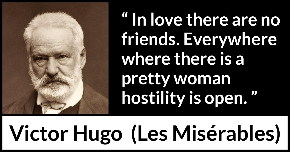 Victor Hugo quote about love from Les Misérables (1862) Victor Hugo quote about love from Les Misérables (1862) - In love there are no friends. Everywhere where there is a pretty woman hostility is open.