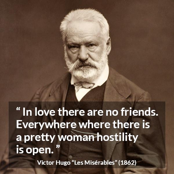 Victor Hugo quote about love from Les Misérables (1862) - In love there are no friends. Everywhere where there is a pretty woman hostility is open.