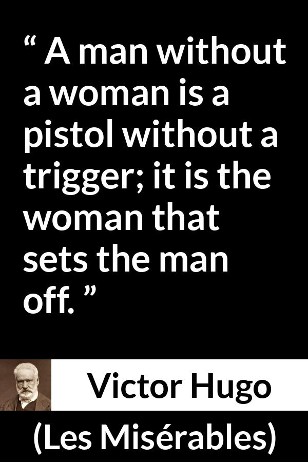 Victor Hugo quote about man from Les Misérables (1862) - A man without a woman is a pistol without a trigger; it is the woman that sets the man off.