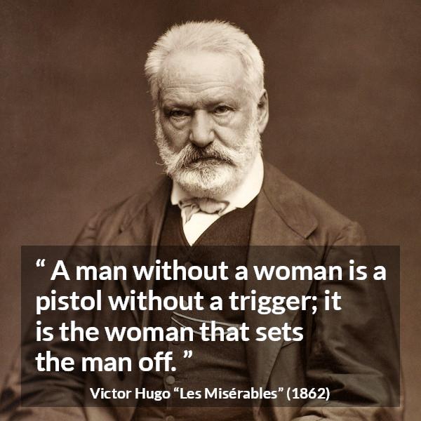 Victor Hugo quote about man from Les Misérables (1862) - A man without a woman is a pistol without a trigger; it is the woman that sets the man off.