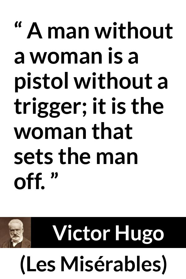 Victor Hugo quote about man from Les Misérables (1862) - A man without a woman is a pistol without a trigger; it is the woman that sets the man off.