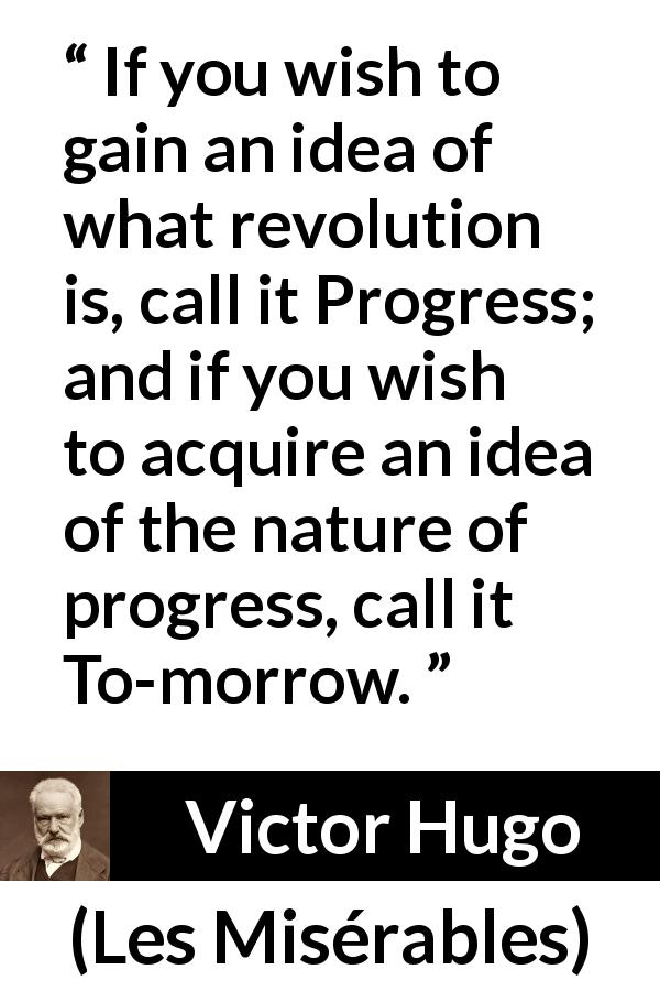 Victor Hugo quote about revolution from Les Misérables - If you wish to gain an idea of what revolution is, call it Progress; and if you wish to acquire an idea of the nature of progress, call it To-morrow.