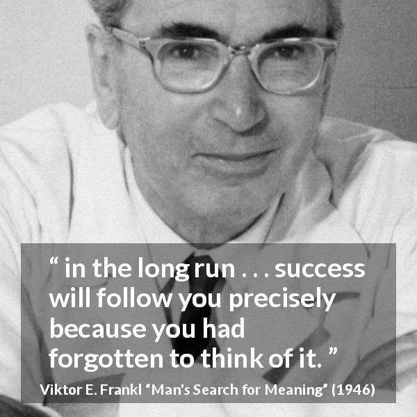Viktor E. Frankl quote about success from Man's Search for Meaning - in the long run . . . success will follow you precisely because you had forgotten to think of it.