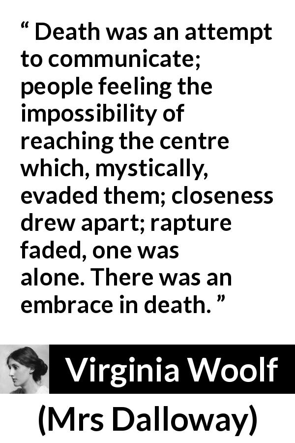 Virginia Woolf quote about death from Mrs Dalloway - Death was an attempt to communicate; people feeling the impossibility of reaching the centre which, mystically, evaded them; closeness drew apart; rapture faded, one was alone. There was an embrace in death.