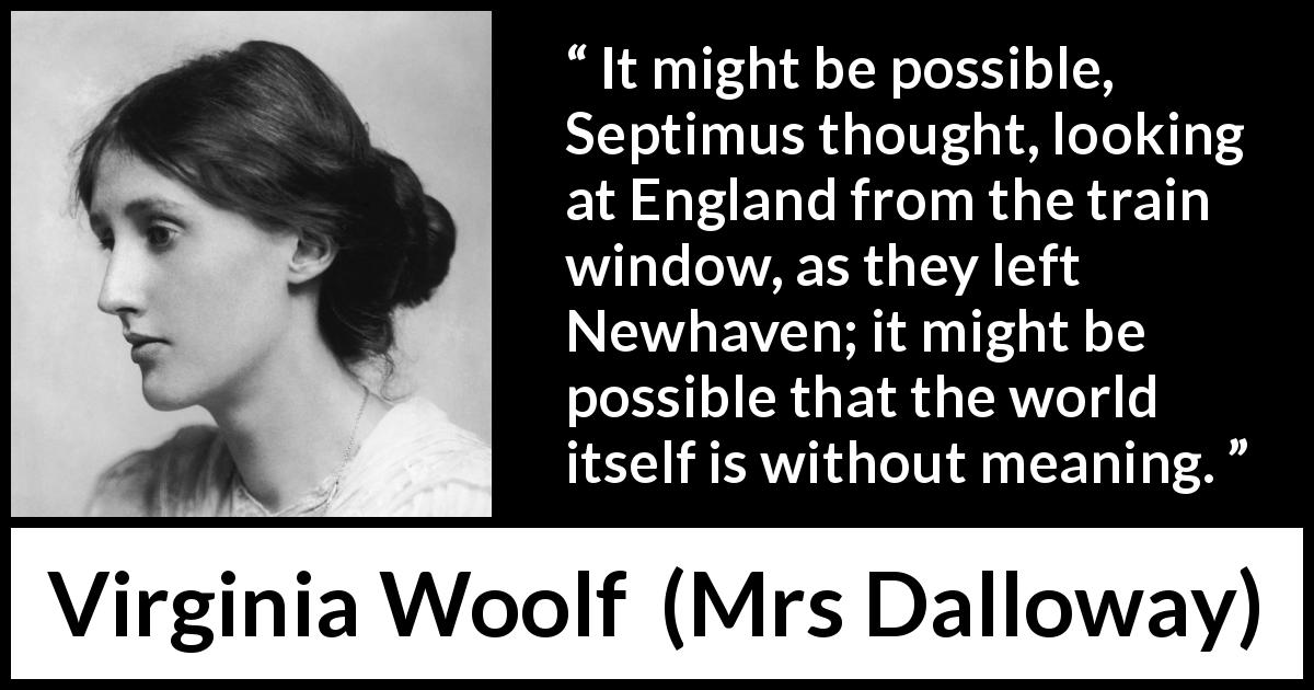 Virginia Woolf quote about life from Mrs Dalloway - It might be possible, Septimus thought, looking at England from the train window, as they left Newhaven; it might be possible that the world itself is without meaning.