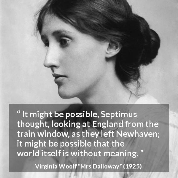 Virginia Woolf quote about life from Mrs Dalloway - It might be possible, Septimus thought, looking at England from the train window, as they left Newhaven; it might be possible that the world itself is without meaning.