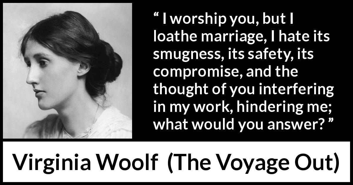 Virginia Woolf quote about love from The Voyage Out - I worship you, but I loathe marriage, I hate its smugness, its safety, its compromise, and the thought of you interfering in my work, hindering me; what would you answer?