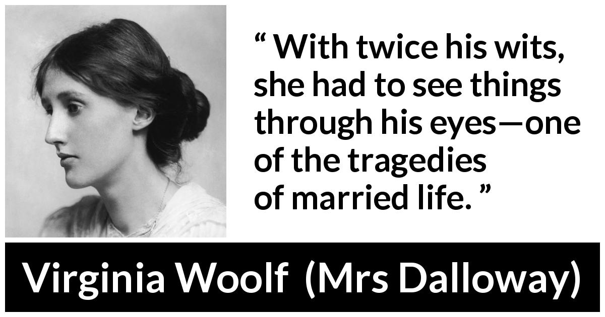 Virginia Woolf quote about marriage from Mrs Dalloway - With twice his wits, she had to see things through his eyes—one of the tragedies of married life.