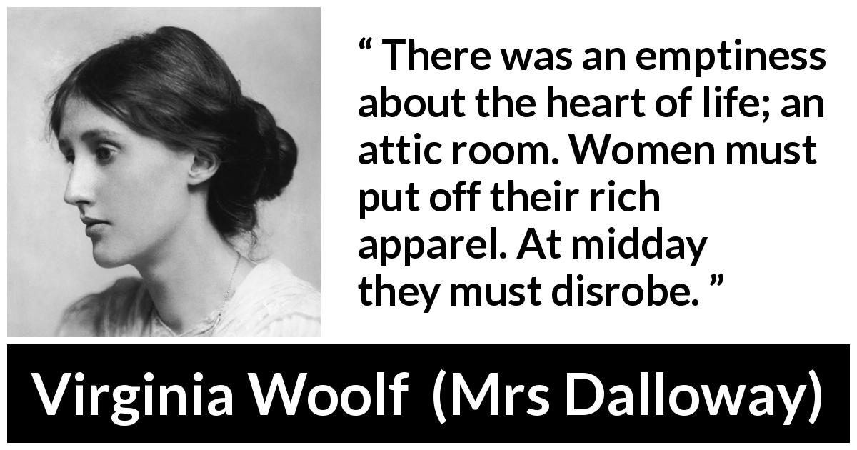 Virginia Woolf quote about women from Mrs Dalloway - There was an emptiness about the heart of life; an attic room. Women must put off their rich apparel. At midday they must disrobe.
