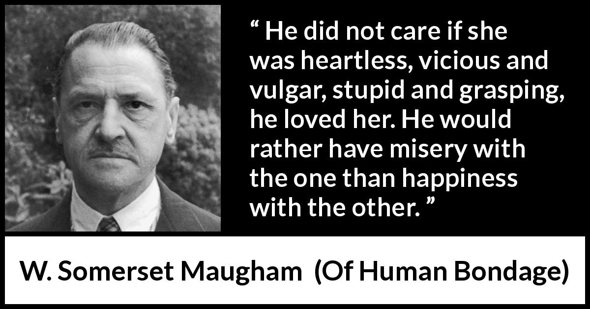 W. Somerset Maugham quote about love from Of Human Bondage - He did not care if she was heartless, vicious and vulgar, stupid and grasping, he loved her. He would rather have misery with the one than happiness with the other.