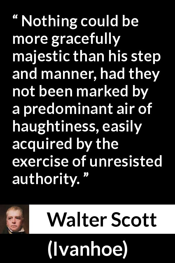 Walter Scott quote about authority from Ivanhoe - Nothing could be more gracefully majestic than his step and manner, had they not been marked by a predominant air of haughtiness, easily acquired by the exercise of unresisted authority.
