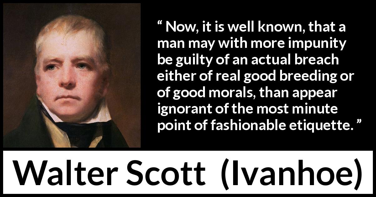 Walter Scott quote about fashion from Ivanhoe - Now, it is well known, that a man may with more impunity be guilty of an actual breach either of real good breeding or of good morals, than appear ignorant of the most minute point of fashionable etiquette.