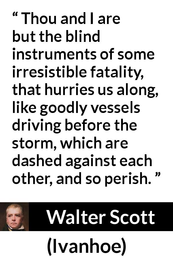 Walter Scott quote about storm from Ivanhoe - Thou and I are but the blind instruments of some irresistible fatality, that hurries us along, like goodly vessels driving before the storm, which are dashed against each other, and so perish.