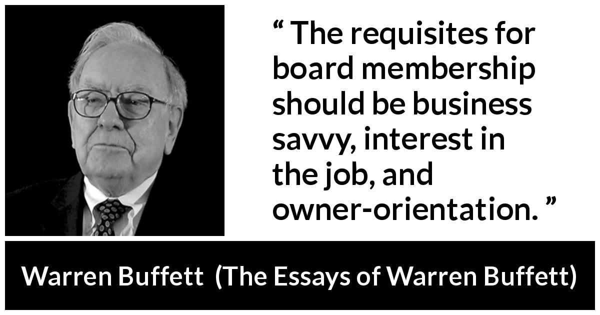 Warren Buffett quote about business from The Essays of Warren Buffett - The requisites for board membership should be business savvy, interest in the job, and owner-orientation.