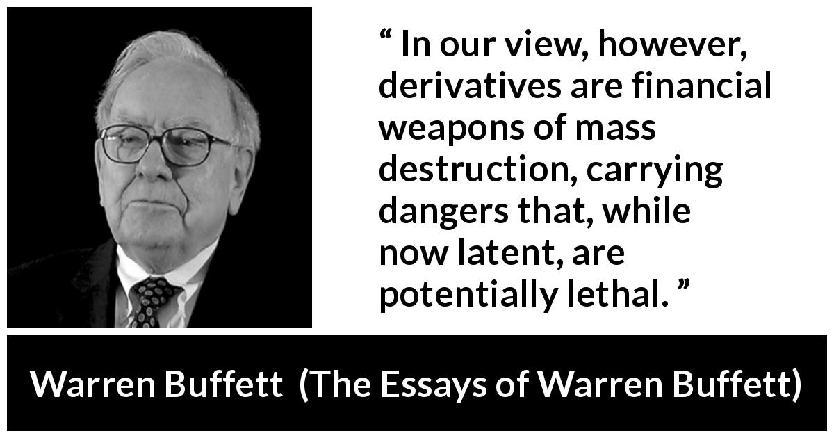 Warren Buffett quote about danger from The Essays of Warren Buffett - In our view, however, derivatives are financial weapons of mass destruction, carrying dangers that, while now latent, are potentially lethal.