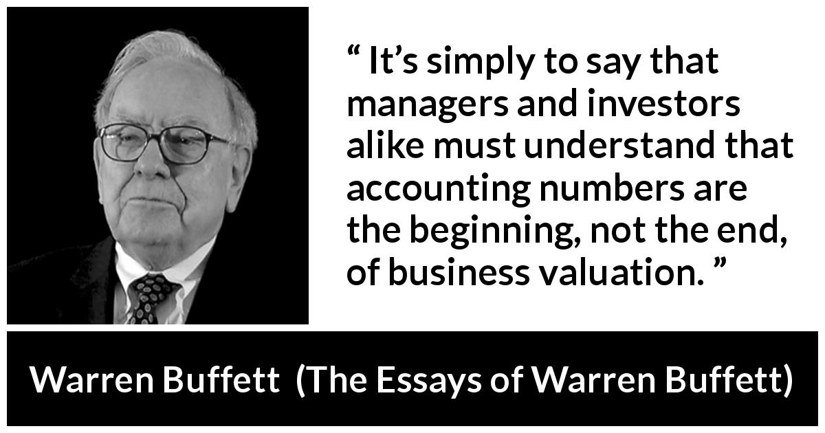 Warren Buffett quote about investment from The Essays of Warren Buffett - It’s simply to say that managers and investors alike must understand that accounting numbers are the beginning, not the end, of business valuation.