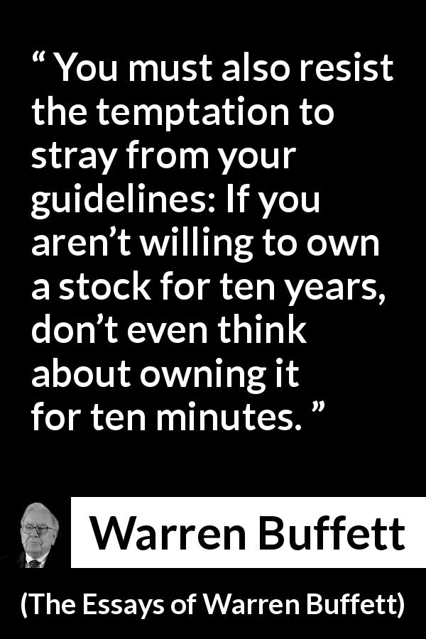 Warren Buffett quote about time from The Essays of Warren Buffett - You must also resist the temptation to stray from your guidelines: If you aren’t willing to own a stock for ten years, don’t even think about owning it for ten minutes.