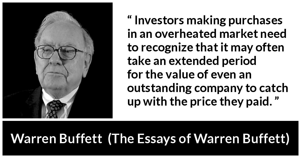 Warren Buffett quote about time from The Essays of Warren Buffett - Investors making purchases in an overheated market need to recognize that it may often take an extended period for the value of even an outstanding company to catch up with the price they paid.