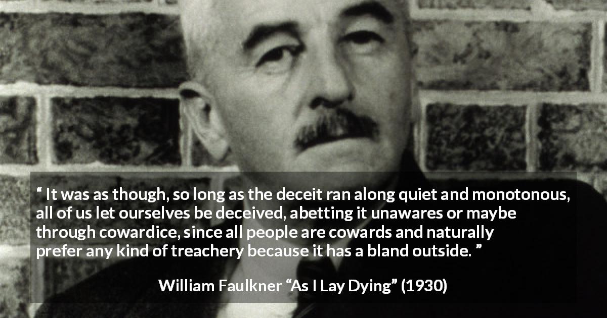 William Faulkner quote about betrayal from As I Lay Dying - It was as though, so long as the deceit ran along quiet and monotonous, all of us let ourselves be deceived, abetting it unawares or maybe through cowardice, since all people are cowards and naturally prefer any kind of treachery because it has a bland outside.