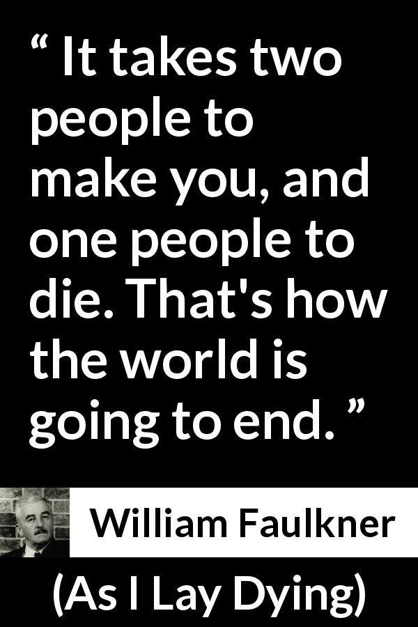 William Faulkner quote about death from As I Lay Dying - It takes two people to make you, and one people to die. That's how the world is going to end.