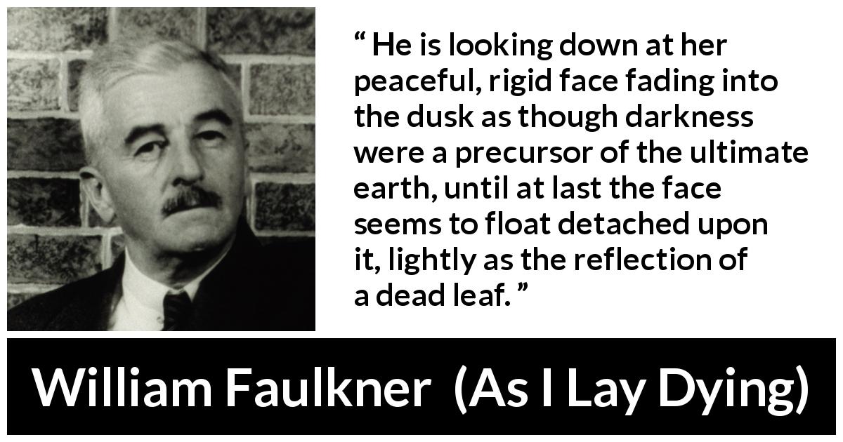 William Faulkner quote about face from As I Lay Dying - He is looking down at her peaceful, rigid face fading into the dusk as though darkness were a precursor of the ultimate earth, until at last the face seems to float detached upon it, lightly as the reflection of a dead leaf.