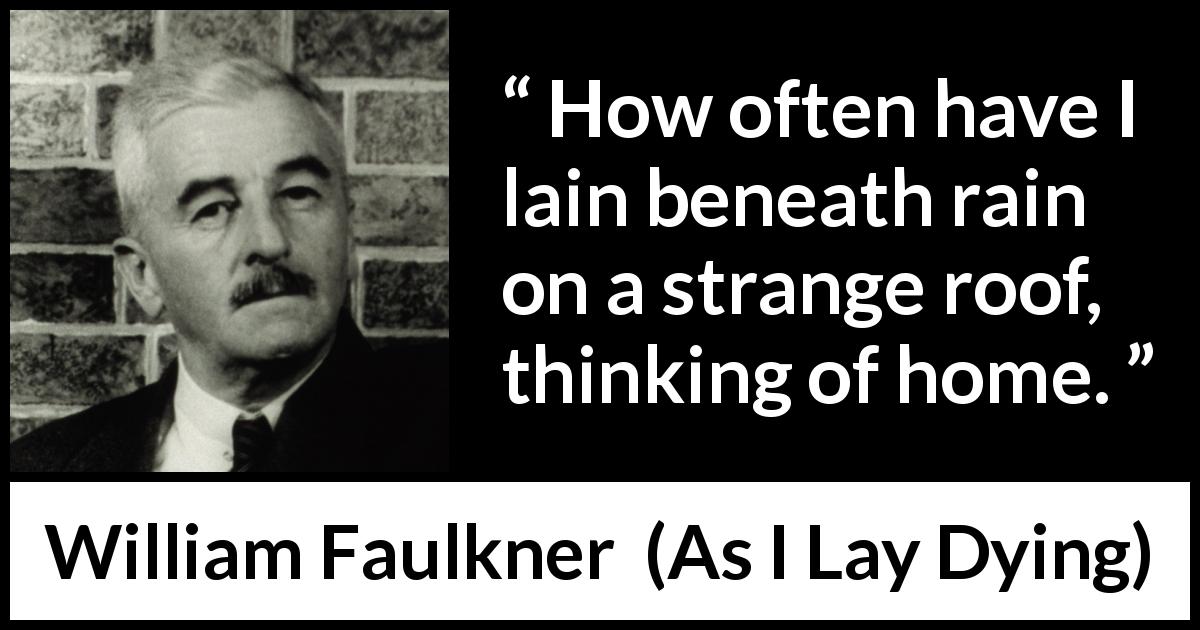 William Faulkner quote about home from As I Lay Dying - How often have I lain beneath rain on a strange roof, thinking of home.