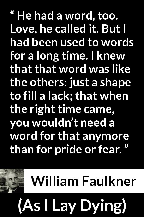William Faulkner quote about love from As I Lay Dying - He had a word, too. Love, he called it. But I had been used to words for a long time. I knew that that word was like the others: just a shape to fill a lack; that when the right time came, you wouldn’t need a word for that anymore than for pride or fear.