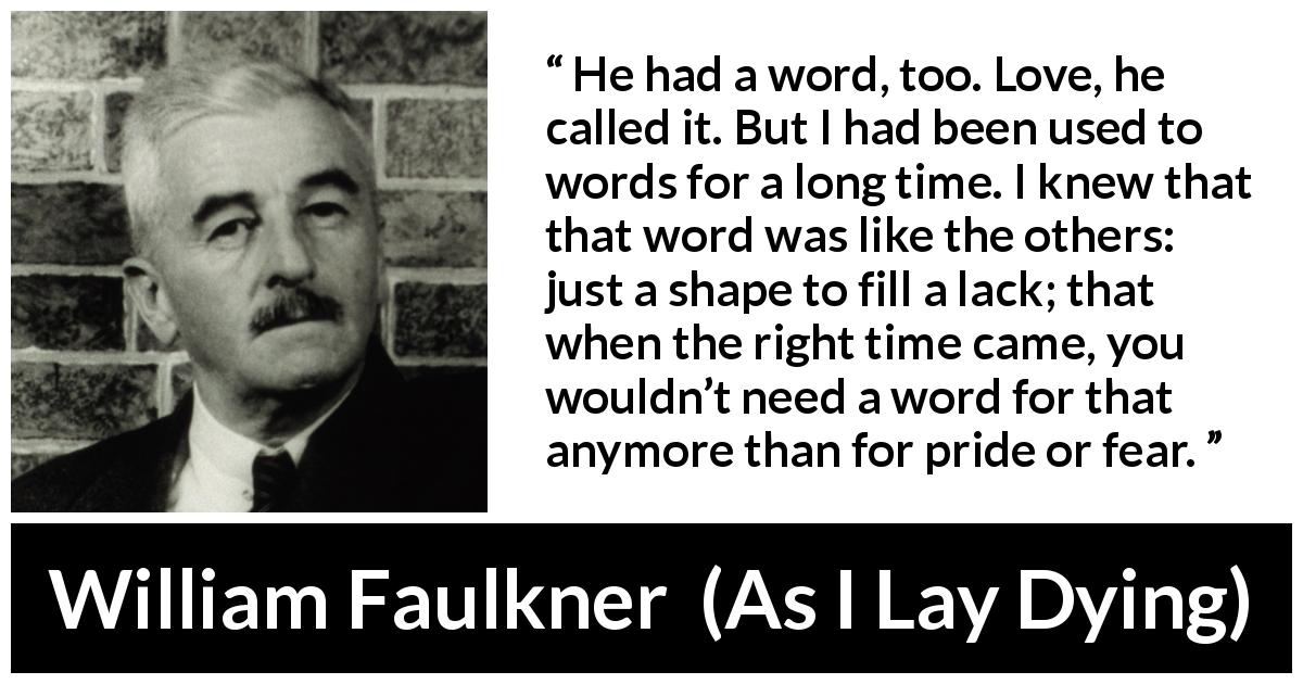 William Faulkner quote about love from As I Lay Dying - He had a word, too. Love, he called it. But I had been used to words for a long time. I knew that that word was like the others: just a shape to fill a lack; that when the right time came, you wouldn’t need a word for that anymore than for pride or fear.