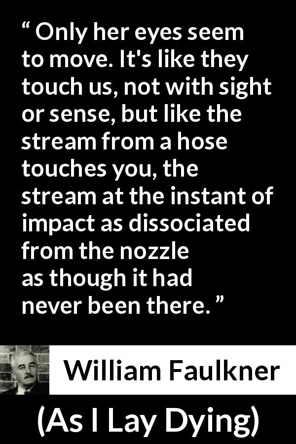 William Faulkner quote about sight from As I Lay Dying - Only her eyes seem to move. It's like they touch us, not with sight or sense, but like the stream from a hose touches you, the stream at the instant of impact as dissociated from the nozzle as though it had never been there.
