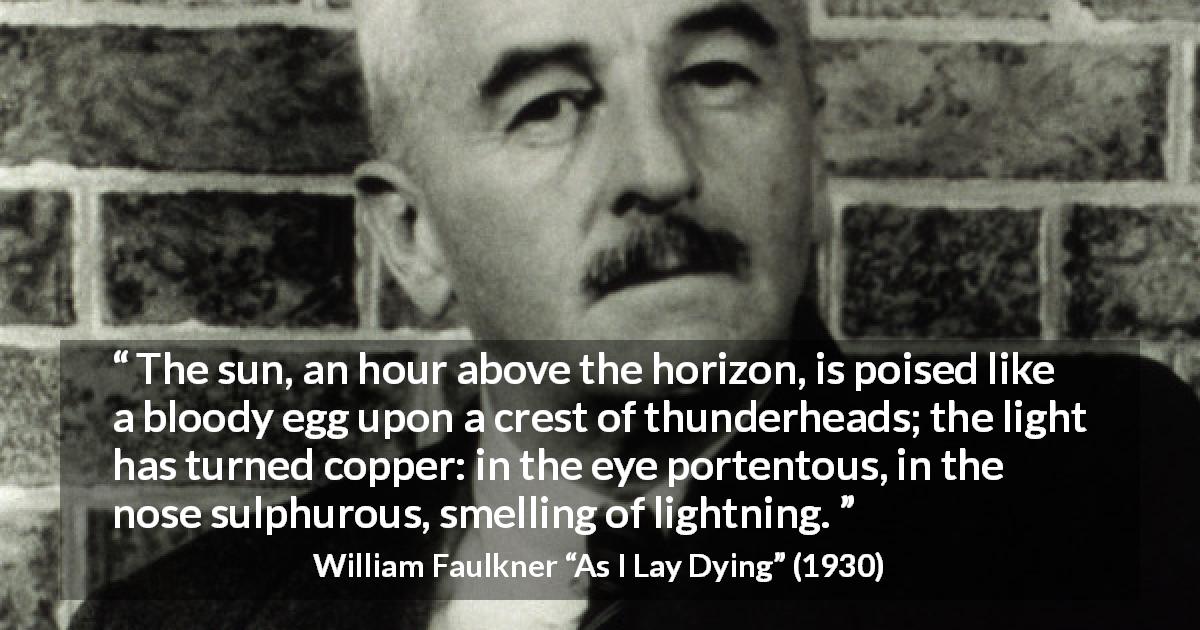 William Faulkner quote about sun from As I Lay Dying - The sun, an hour above the horizon, is poised like a bloody egg upon a crest of thunderheads; the light has turned copper: in the eye portentous, in the nose sulphurous, smelling of lightning.