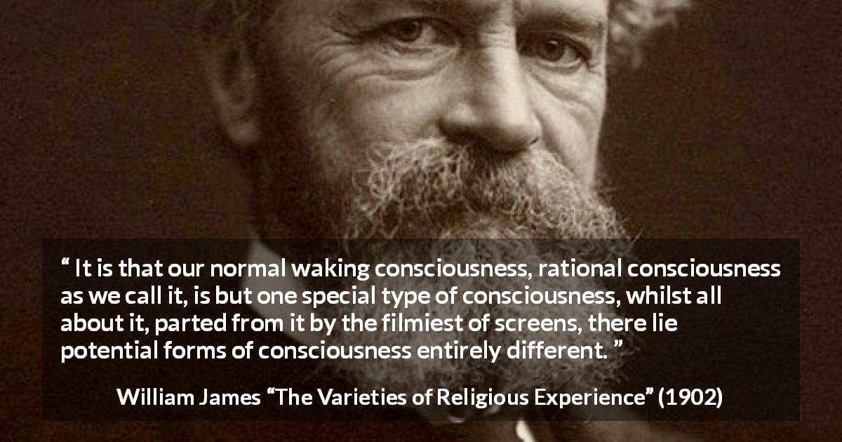 William James quote about consciousness from The Varieties of Religious Experience - It is that our normal waking consciousness, rational consciousness as we call it, is but one special type of consciousness, whilst all about it, parted from it by the filmiest of screens, there lie potential forms of consciousness entirely different.