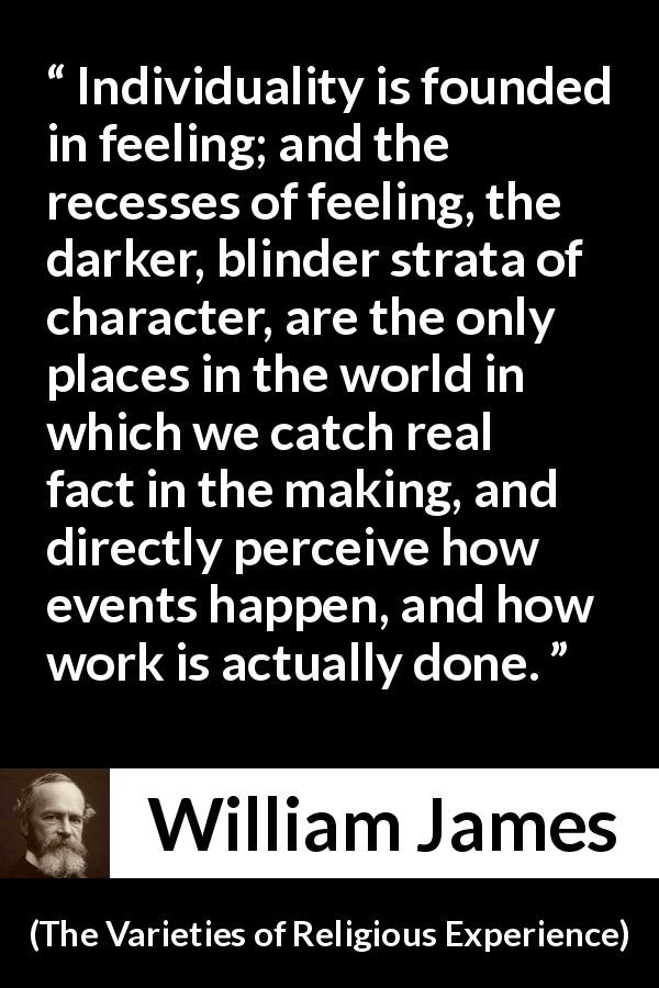 William James quote about feeling from The Varieties of Religious Experience - Individuality is founded in feeling; and the recesses of feeling, the darker, blinder strata of character, are the only places in the world in which we catch real fact in the making, and directly perceive how events happen, and how work is actually done.