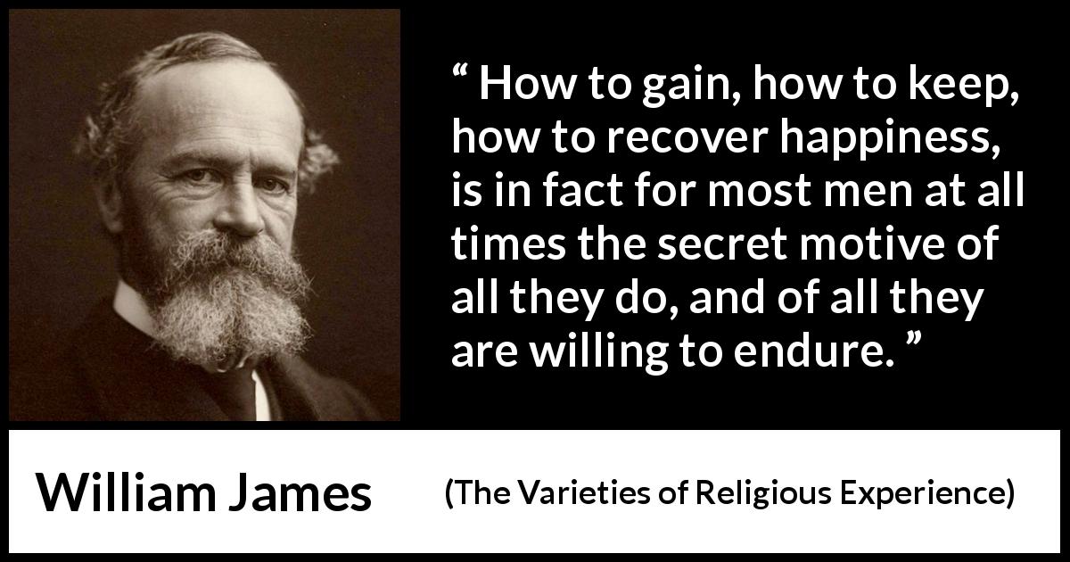 William James quote about happiness from The Varieties of Religious Experience - How to gain, how to keep, how to recover happiness, is in fact for most men at all times the secret motive of all they do, and of all they are willing to endure.