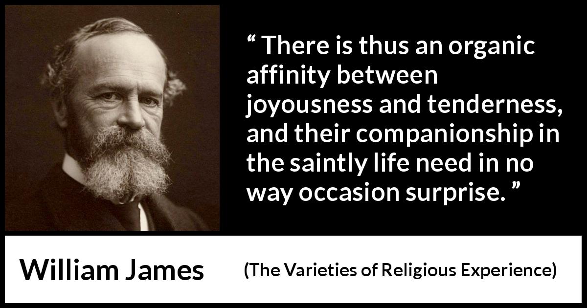 William James quote about joy from The Varieties of Religious Experience - There is thus an organic affinity between joyousness and tenderness, and their companionship in the saintly life need in no way occasion surprise.
