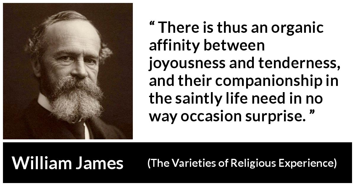 William James quote about joy from The Varieties of Religious Experience - There is thus an organic affinity between joyousness and tenderness, and their companionship in the saintly life need in no way occasion surprise.
