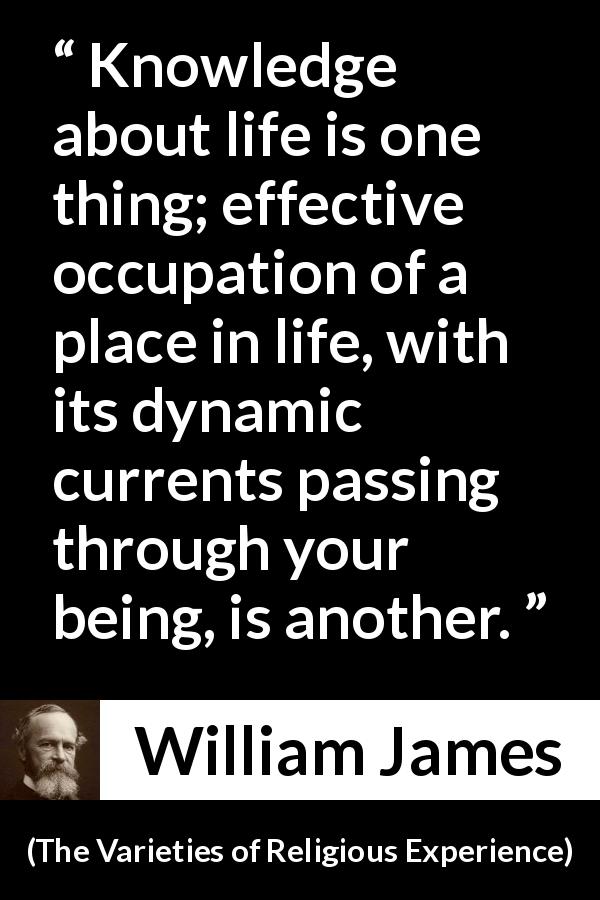 William James quote about life from The Varieties of Religious Experience - Knowledge about life is one thing; effective occupation of a place in life, with its dynamic currents passing through your being, is another.
