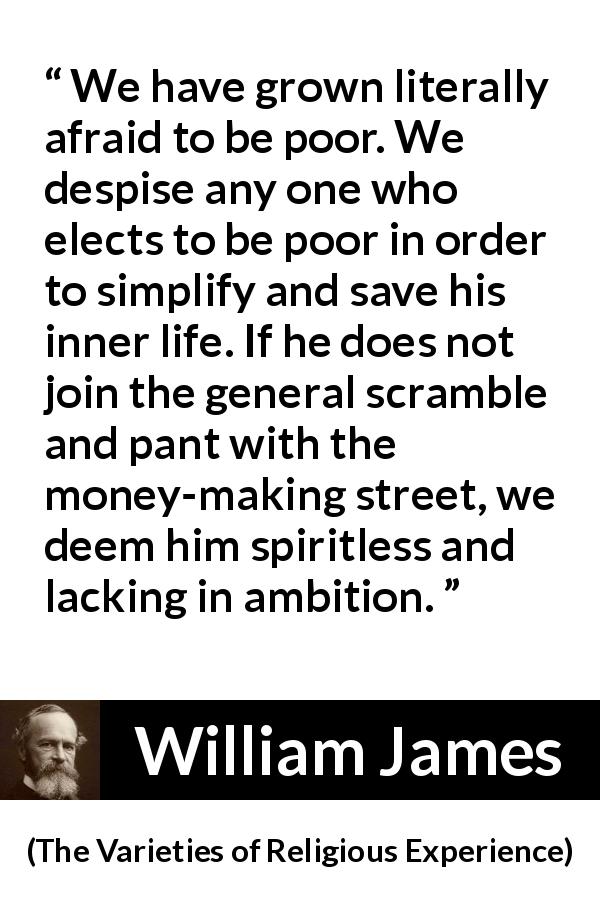 William James quote about poverty from The Varieties of Religious Experience - We have grown literally afraid to be poor. We despise any one who elects to be poor in order to simplify and save his inner life. If he does not join the general scramble and pant with the money-making street, we deem him spiritless and lacking in ambition.