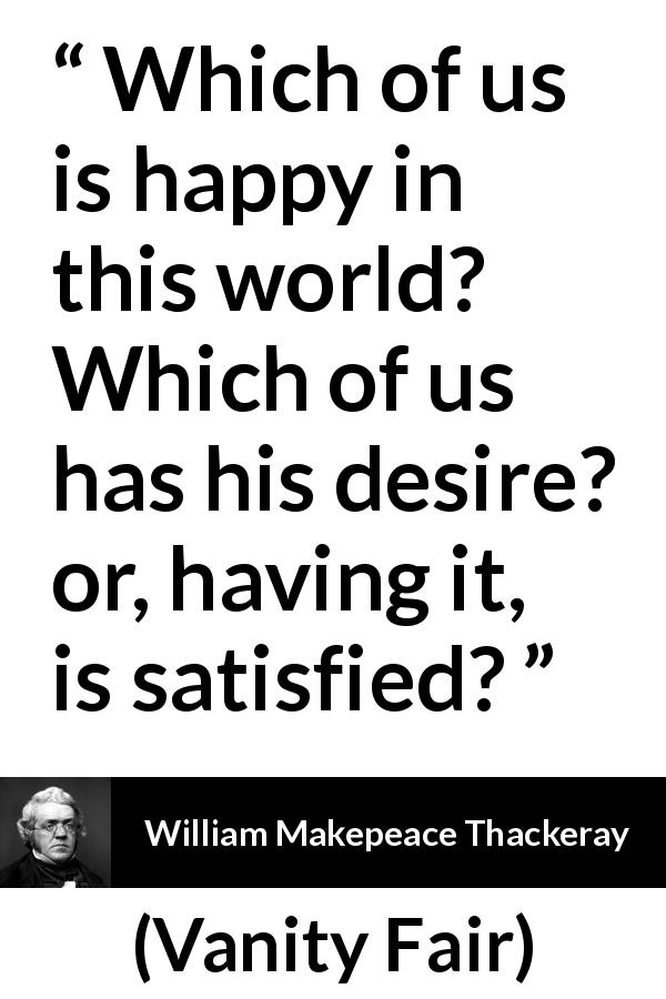 William Makepeace Thackeray quote about happiness from Vanity Fair - Which of us is happy in this world? Which of us has his desire? or, having it, is satisfied?