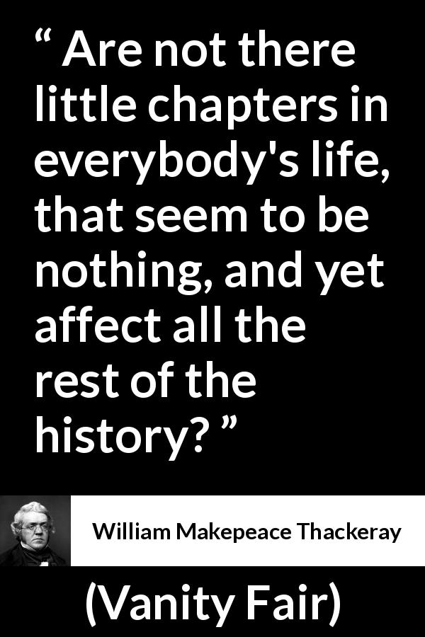 William Makepeace Thackeray quote about life from Vanity Fair - Are not there little chapters in everybody's life, that seem to be nothing, and yet affect all the rest of the history?