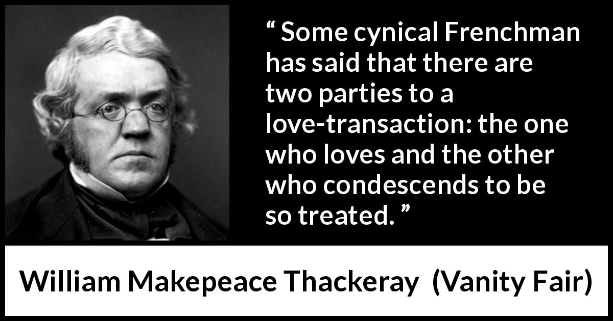 William Makepeace Thackeray quote about love from Vanity Fair - Some cynical Frenchman has said that there are two parties to a love-transaction: the one who loves and the other who condescends to be so treated.