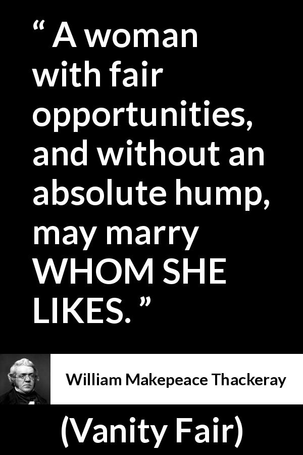 William Makepeace Thackeray quote about love from Vanity Fair - A woman with fair opportunities, and without an absolute hump, may marry WHOM SHE LIKES.