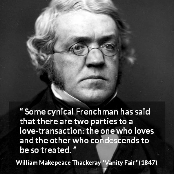 William Makepeace Thackeray quote about love from Vanity Fair - Some cynical Frenchman has said that there are two parties to a love-transaction: the one who loves and the other who condescends to be so treated.