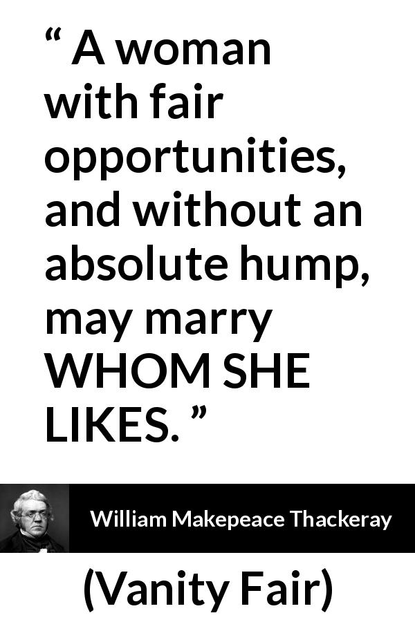 William Makepeace Thackeray quote about love from Vanity Fair - A woman with fair opportunities, and without an absolute hump, may marry WHOM SHE LIKES.