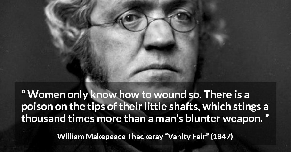 William Makepeace Thackeray quote about men from Vanity Fair - Women only know how to wound so. There is a poison on the tips of their little shafts, which stings a thousand times more than a man's blunter weapon.