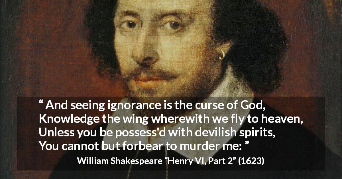 William Shakespeare quote about God from Henry VI, Part 2 - And seeing ignorance is the curse of God,
Knowledge the wing wherewith we fly to heaven,
Unless you be possess'd with devilish spirits,
You cannot but forbear to murder me: