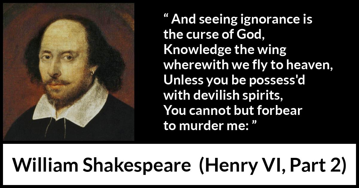 William Shakespeare quote about God from Henry VI, Part 2 (1623) William Shakespeare quote about God from Henry VI, Part 2 (1623) - And seeing ignorance is the curse of God,
Knowledge the wing wherewith we fly to heaven,
Unless you be possess'd with devilish spirits,
You cannot but forbear to murder me: