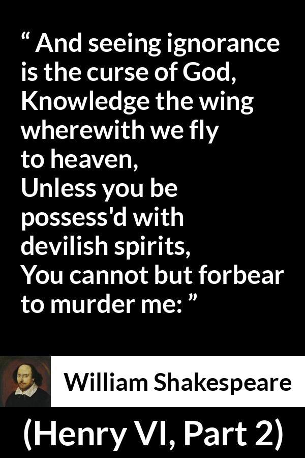 William Shakespeare quote about God from Henry VI, Part 2 (1623) - And seeing ignorance is the curse of God,
Knowledge the wing wherewith we fly to heaven,
Unless you be possess'd with devilish spirits,
You cannot but forbear to murder me:
