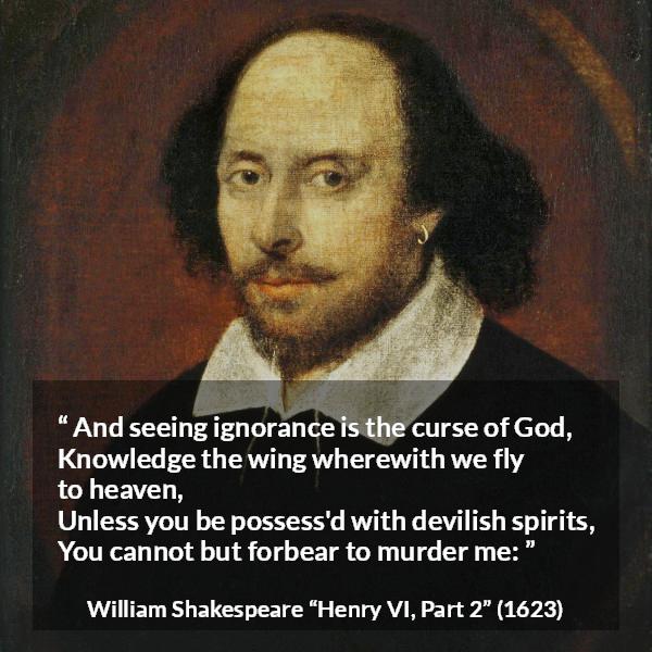 William Shakespeare quote about God from Henry VI, Part 2 (1623) - And seeing ignorance is the curse of God,
Knowledge the wing wherewith we fly to heaven,
Unless you be possess'd with devilish spirits,
You cannot but forbear to murder me: