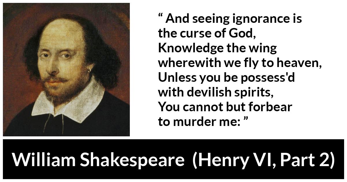 William Shakespeare quote about God from Henry VI, Part 2 (1623) - And seeing ignorance is the curse of God,
Knowledge the wing wherewith we fly to heaven,
Unless you be possess'd with devilish spirits,
You cannot but forbear to murder me: